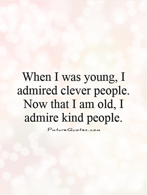 When I was young, I admired clever people. Now that I am old, I admire kind people