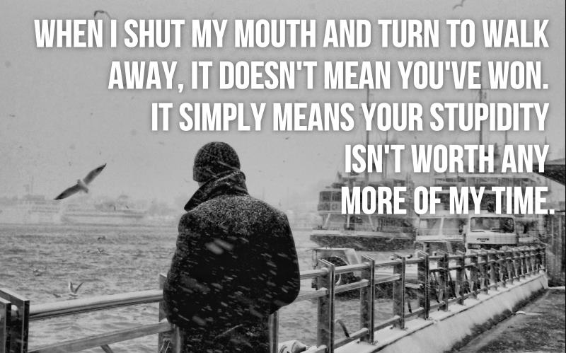 When i shut my mouth and turn to walk away, it doesn't mean you've won. It simply means your stupidity isn't worth any more of my time.