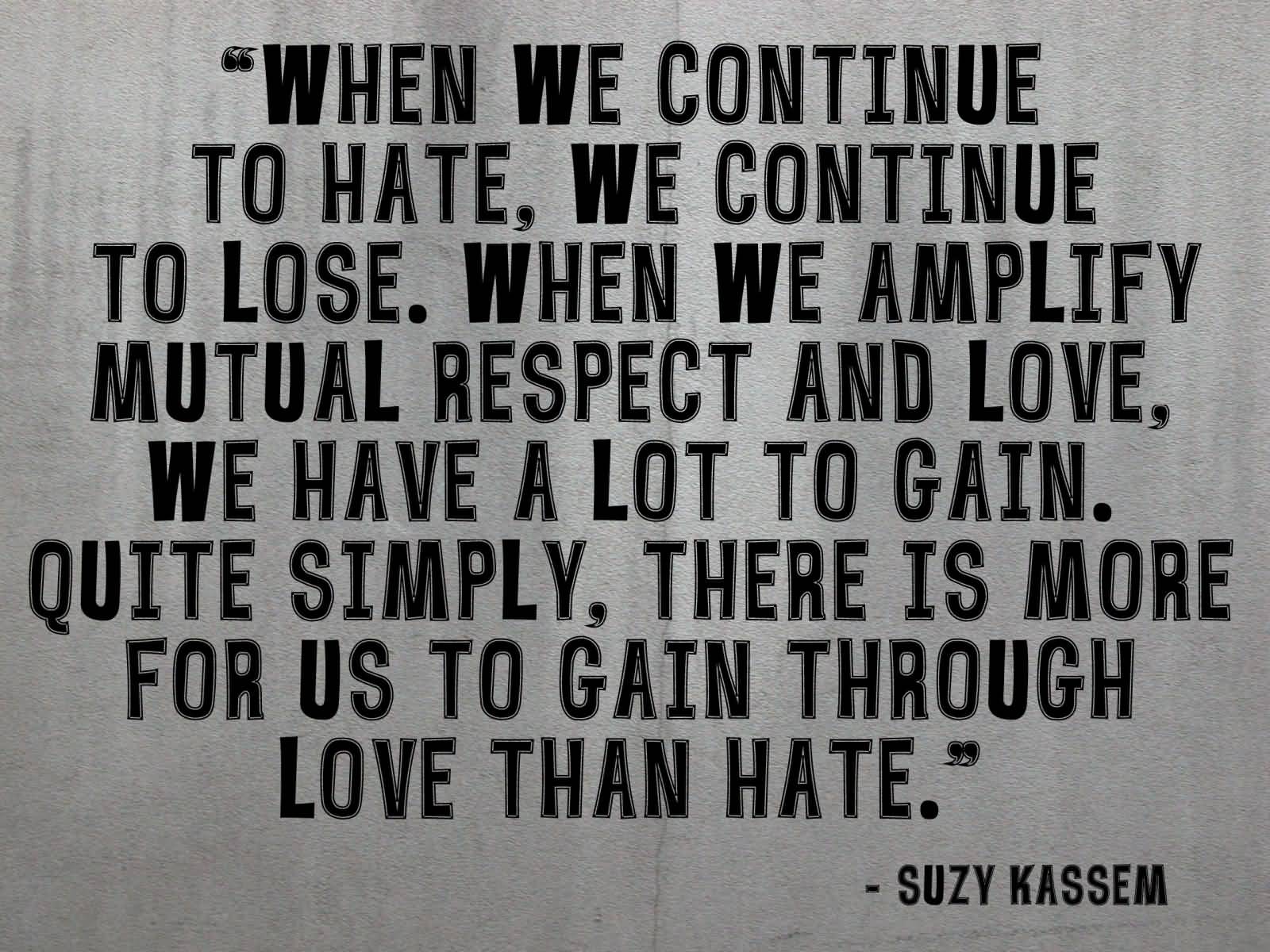 When we continue to hate, we continue to lose. When we amplify mutual respect and love, we have a lot to gain. Quite simply, there is more for us to gain through love than hate. - Suzy Kassem