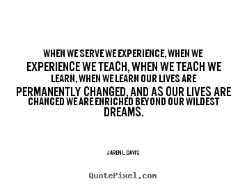 When we serve we experience, when we experience we teach, when we teach we learn, when we learn our lives are permanently changed, and as our lives are changed we are enriched beyond.... Jarenl Davis