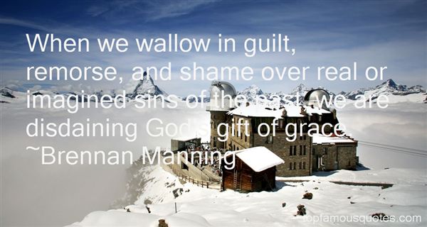 When we wallow in guilt, remorse, and shame over real or imagined sins of the past, we are disdaining God's gift of grace.  Brennan Manning