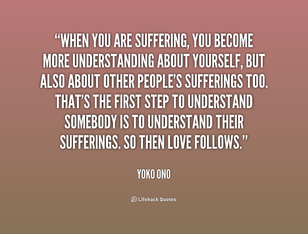 When you are suffering, you become more understanding about yourself, but also about other people's sufferings too. That's the first step to understand ... Yoko Ono