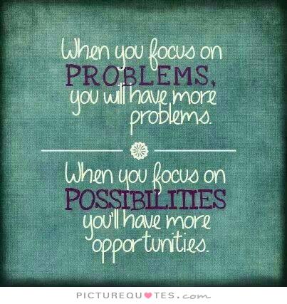When you focus on problems you will have more problems. When you focus on possibilities you'll have more opportunities