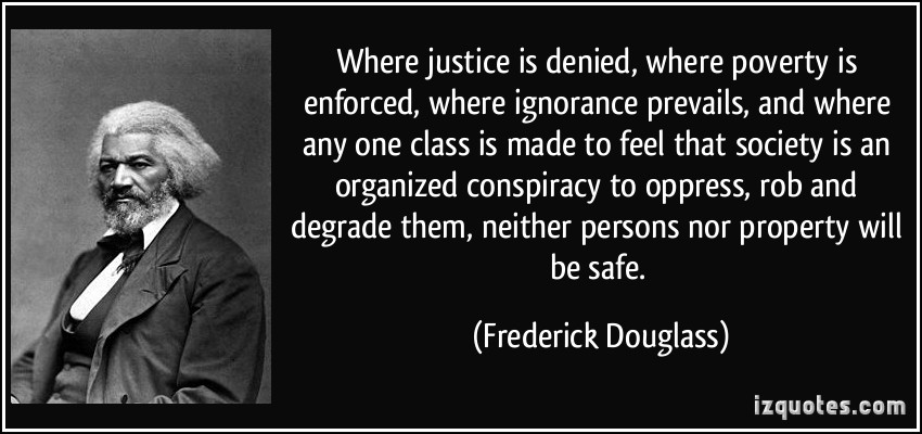 Where justice is denied, where poverty is enforced, where ignorance prevails, and where any one class is made to feel that society is in an organized conspiracy ... Frederick Douglass