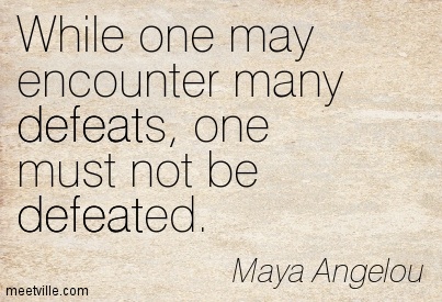 While One May Encounter Many Defeats One Must Not Be Defeated. Maya Angelou