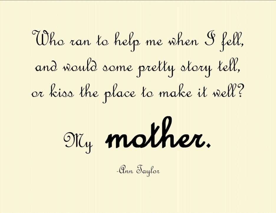 Who ran to help me when I fell, And would some pretty story tell, Or kiss the place to make it well1 My mother. Ann Taylor