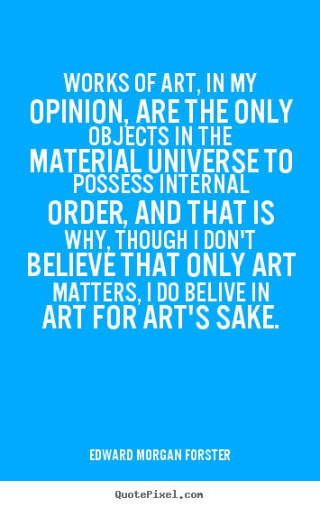 Works of art, in my opinion, are the only objects in the  material universe to possess internal order, and that is  why, though I don't believe that only art matters, I do ...  Edward Morgan Forster