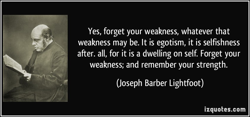 Yes, forget your weakness, whatever that weakness may be. It is egotism, it is selfishness after. all, for it is a dwelling on self. Forget your weakness; and... Joseph Barber Lightfoot