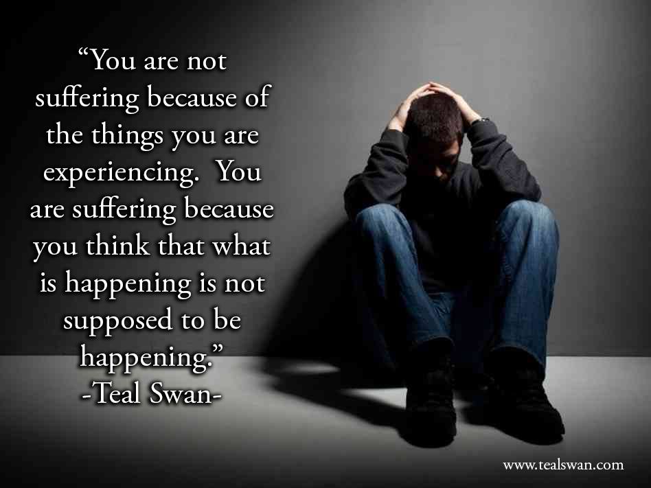 You are not suffering because of the things you are experiencing. You are suffering because you think that what is happening is not supposed to be happening. Teal Swan