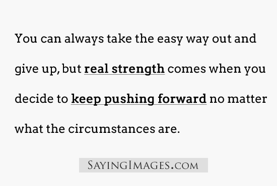 You can always take the easy way out & give up but real strength comes when you decide to keep pushing no matter what the circumstances are.