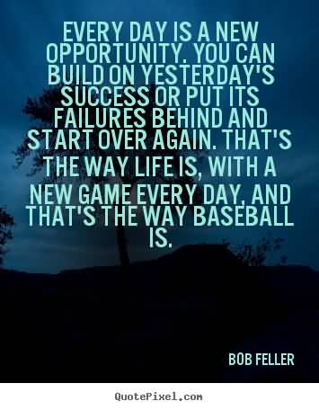 You can build on yesterday's success or put its failures behind and start over again. That's the way life is, with a new game every day, and that's the way baseball ... Bob Feller