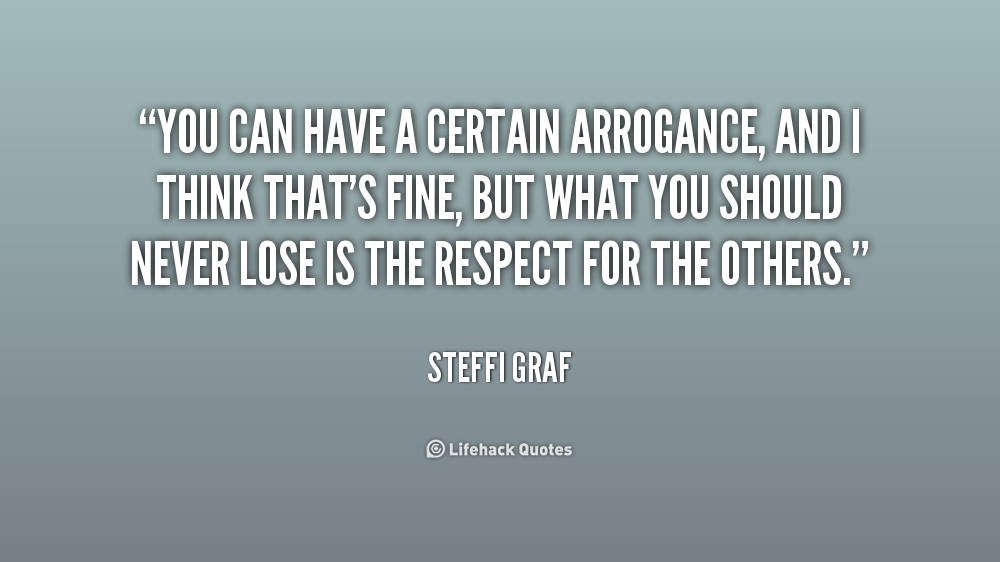 You can have a certain arrogance, and I think that's fine, but what you should never lose is the respect for the others. Steffi Graf