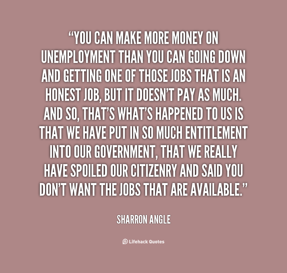 You can make more money on unemployment than you can going down and getting one of those jobs that is an honest job, but it doesn't pay as much. And so ... - Sharron Angle