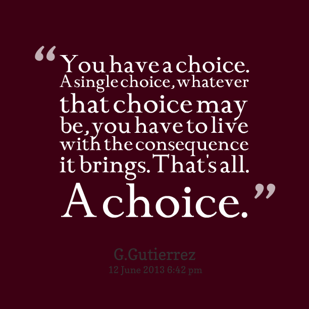 You have a choice. A single choice, whatever that choice may be, you have to live with the consequence it brings. That's all a choice. G. Gutierrez