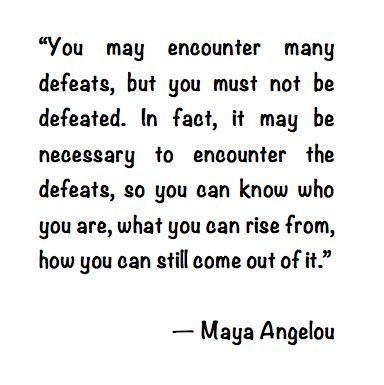 You may encounter many defeats, but you must not be defeated. In fact, it may be necessary to encounter the defeats, so you can know who you are, what you can rise from... Maya Angelou