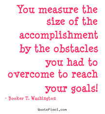 You measure the size of the accomplishment by the obstacles you had to overcome to reach your goals. Booker T. Washington