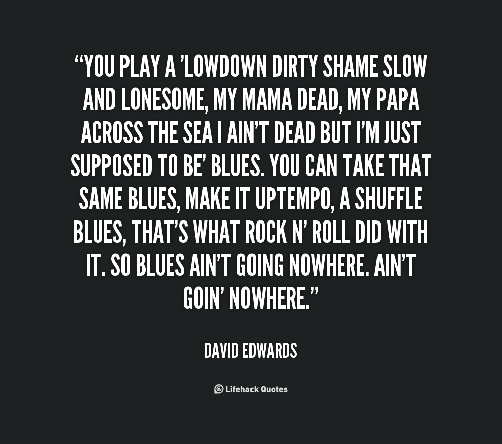 You play a 'lowdown dirty shame slow and lonesome, my mama dead, my papa across the sea I ain't dead but I'm just supposed to be' blues. You can take that same ... David Edwards