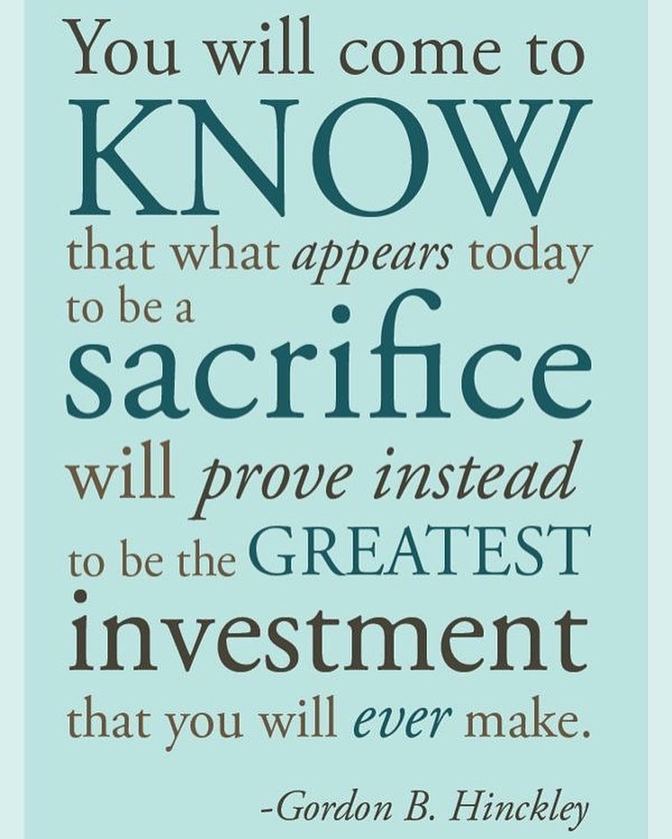 You will come to know that what appears today to be a sacrifice will prove instead to be the greatest investment that you will ever make. Gordon B. Hinckley
