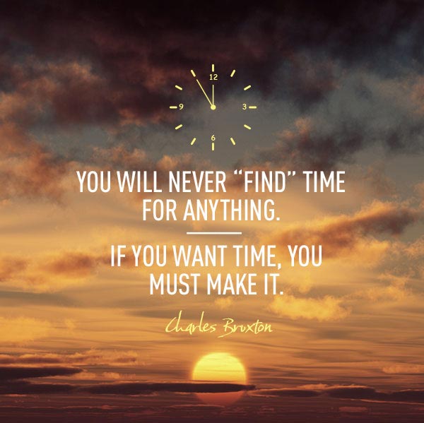 You will never find time for anything. If you want time you must make it. Charles Buxton