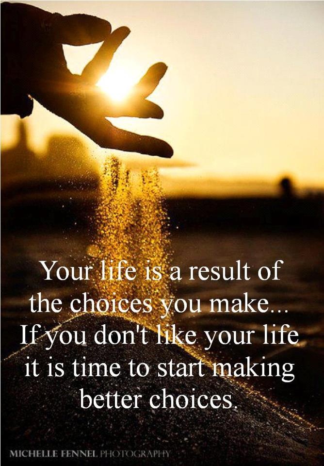 Your life is a result of the choices you make. If you don't like your life it is time to start making better choices