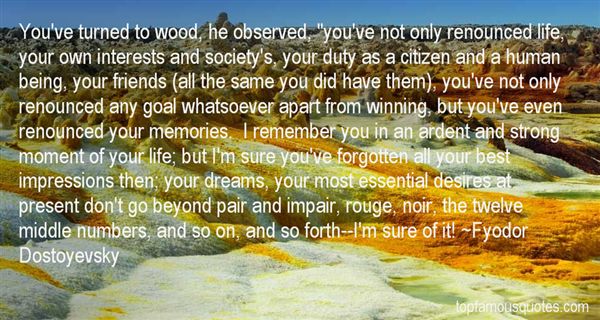 You've turned to wood, he observed, you've not only  renounced life, your own interests and society's, your duty as a  citizen and a human being, your friends ... Fyodor  Dostoyevsky
