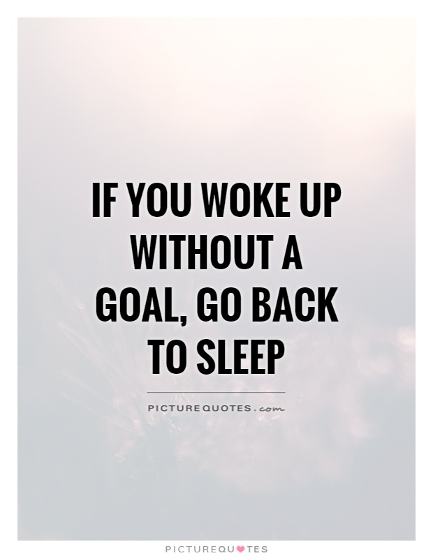If you woke up without a goal, go back to sleep