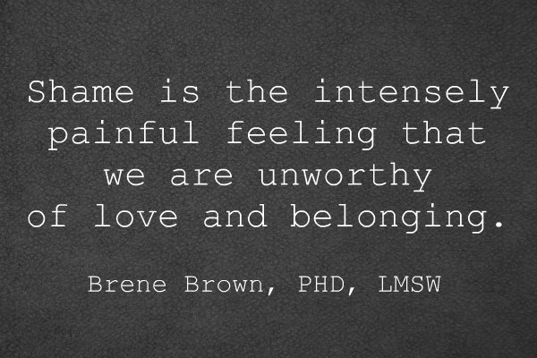 Shame is the intensely painful feeling that we are unworthy of love and belonging. Brene Brown