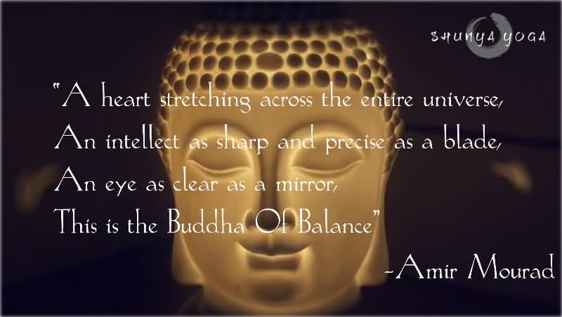 A heart stretching across the entire universe, An intellect as sharp and precise as a blade, An eye as clear as a mirror, This is the Buddha Of Balance. Amir Mourad