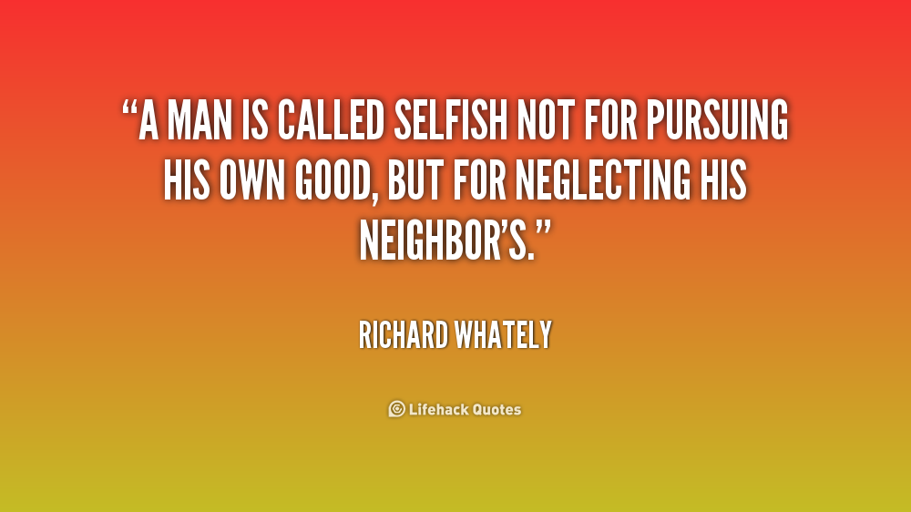 A man is called selfish not for pursuing his own good, but for neglecting his neighbor's. Richard Whately