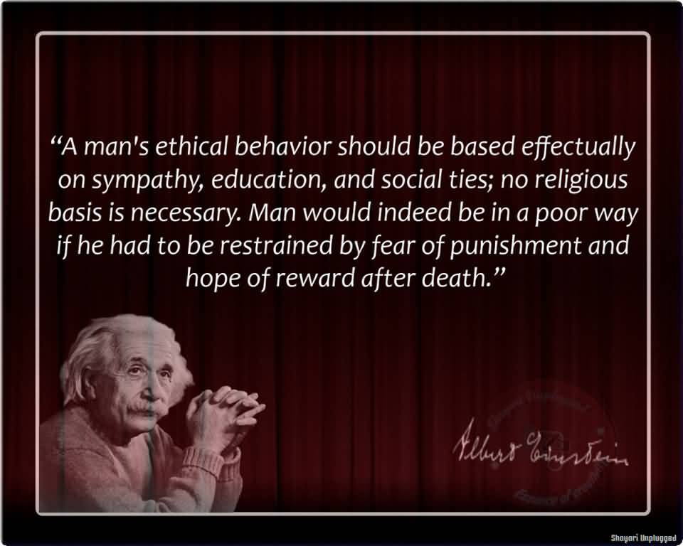 A man's ethical behavior should be based effectually on sympathy, education, and social ties; no religious basis is necessary. Man would indeed be in a poor ... Albert Einstein