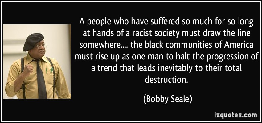 A people who have suffered so much for so long at hands of a racist society must draw the line somewhere.... the black communities of America must rise up as ... Bobby Seale