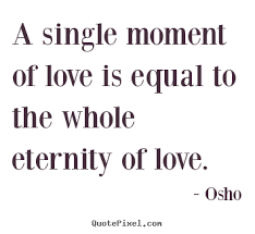 A single moment of love is equal to the whole eternity of love. Osho