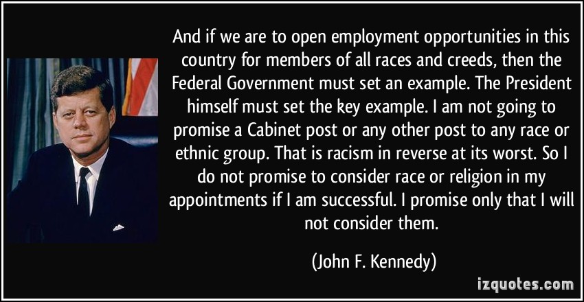 And if we are to open employment opportunities in this country for members of all races and creeds, then the Federal Government must set an example as the ... John F. Kennedy