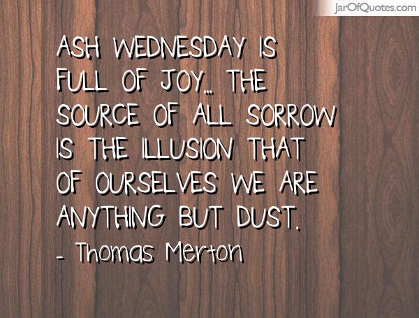 Ash Wednesday Is Full Of Joy.. The Source Of All Sorrow Is The Illusion That Of Ourselves We Are Anything But Dust