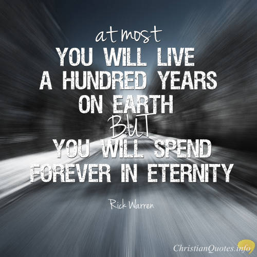 At most, you will live a hundred years on earth, but you will spend forever in eternity. Rick Warren