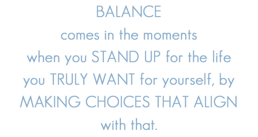 Balance comes in the moments when you STAND UP for the life you TRULY WANT for yourself, by MAKING CHOICES that ALIGN with that.