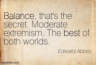 Balance, that's the secret. Moderate extremism. The best of both worlds. Edward Abbey