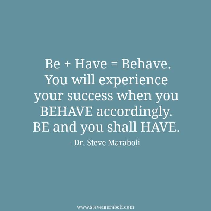 Be + Have = Behave. You will experience your success when you BEHAVE accordingly. BE and you shall HAVE. Steve Maraboli