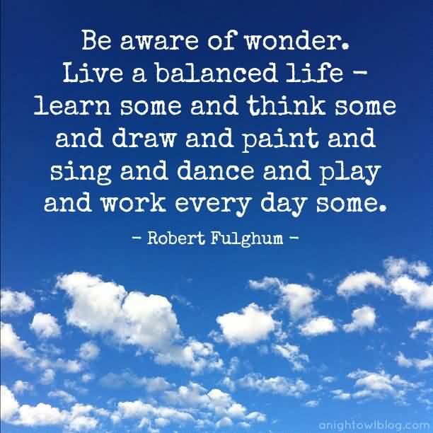 Be aware of wonder. Live a balanced life - learn some and think some and draw and paint and sing and dance and play and work every day some. Robert Fulghum