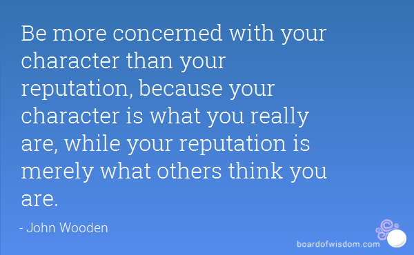 Be more concerned with your character than your reputation, because your character is what you really are, while your reputation is merely what others think you are. John Wooden