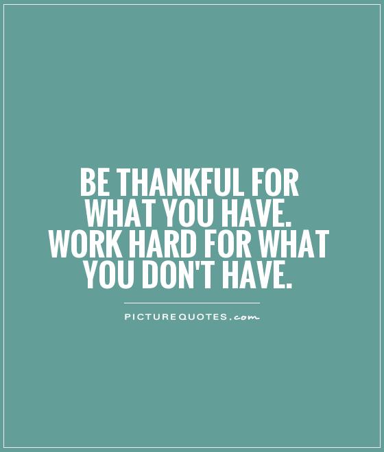 Be thankful for what you have and work hard for what you don't have.