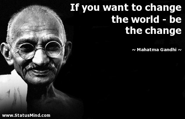 Be the change you want to see in the world. Mahatma Gandhi