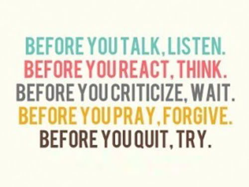 Before you talk, listen. Before you react, think. Before you criticize, wait. Before you hate, forgive. Before you quit, try