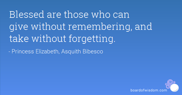 Blessed are those who give without remembering and take without forgetting. Elizabeth Bibesco