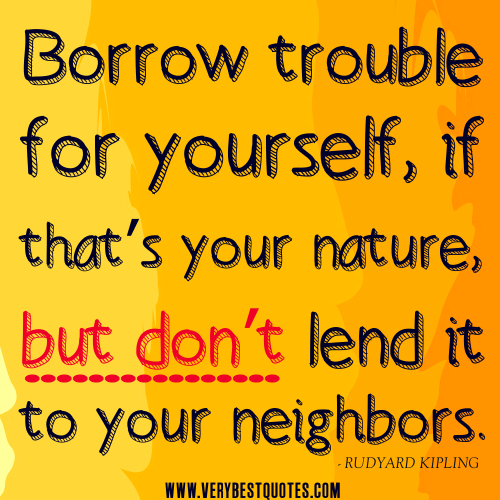 Borrow trouble for yourself, if that's your nature, but don't lend it to your neighbours. Rudyard Kipling