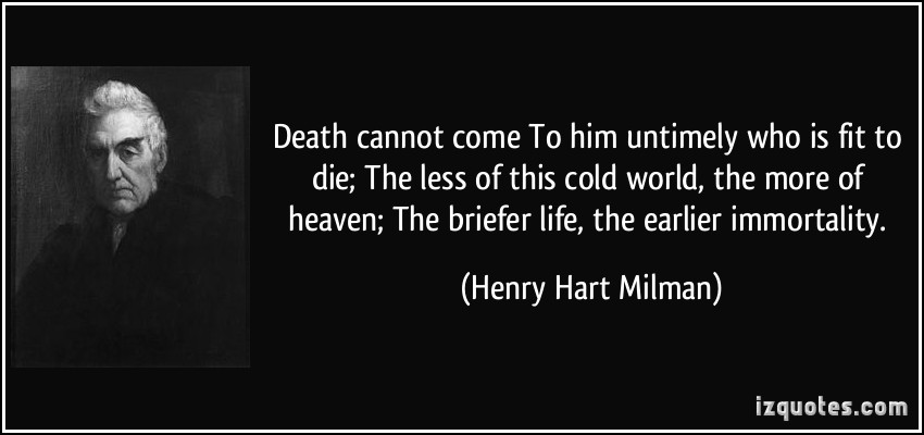 Death cannot come To him untimely who is fit to die The less of this cold world, the more of heaven The briefer life, the earlier immortality. Henry Hart Milman