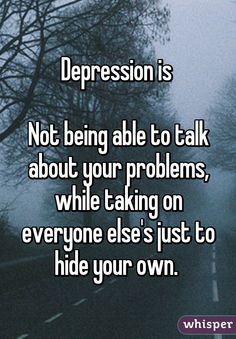 Depression is Not being able to talk about your problems, while taking on everyone else's just to hide your own