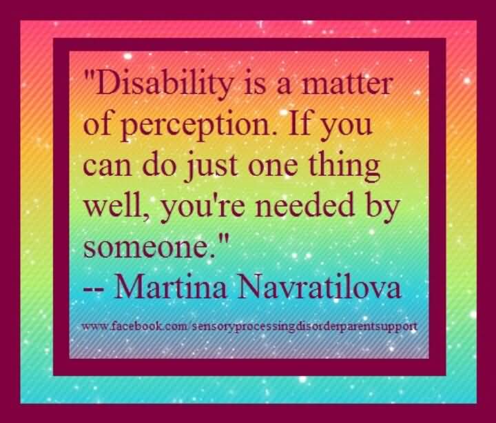 Disability is a matter of perception. If you can do just one thing well, you're needed by someone. Martina Navratilova