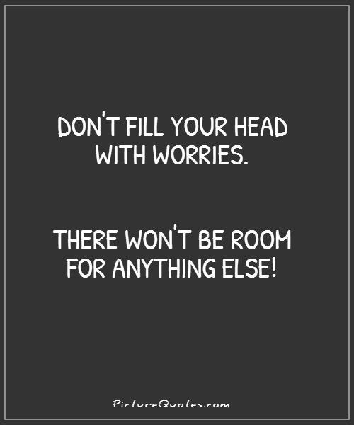 Don't fill your head with worries. There won't be room for anything else