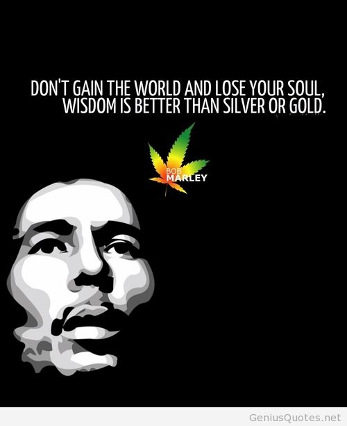 Don't gain the world and lose your soul; wisdom is better than silver or gold.  Bob Marley